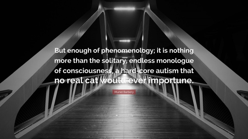 Muriel Barbery Quote: “But enough of phenomenology; it is nothing more than the solitary, endless monologue of consciousness, a hard-core autism that no real cat would ever importune.”