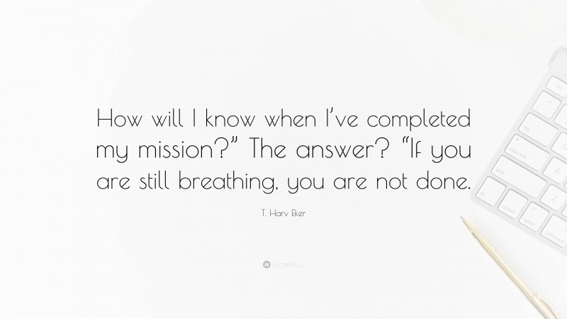 T. Harv Eker Quote: “How will I know when I’ve completed my mission?” The answer? “If you are still breathing, you are not done.”