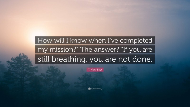 T. Harv Eker Quote: “How will I know when I’ve completed my mission?” The answer? “If you are still breathing, you are not done.”