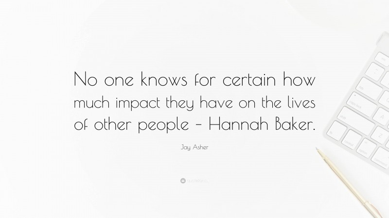 Jay Asher Quote: “No one knows for certain how much impact they have on the lives of other people – Hannah Baker.”