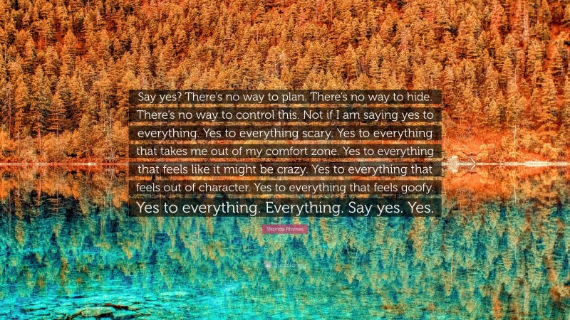 Shonda Rhimes Quote: “Say yes? There’s no way to plan. There’s no way to hide. There’s no way to control this. Not if I am saying yes to everything. Yes to everything scary. Yes to everything that takes me out of my comfort zone. Yes to everything that feels like it might be crazy. Yes to everything that feels out of character. Yes to everything that feels goofy. Yes to everything. Everything. Say yes. Yes.”