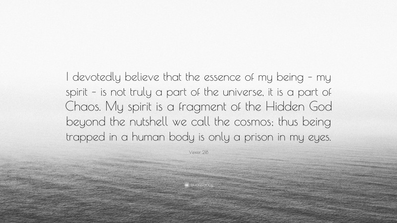 Vexior 218 Quote: “I devotedly believe that the essence of my being – my spirit – is not truly a part of the universe, it is a part of Chaos. My spirit is a fragment of the Hidden God beyond the nutshell we call the cosmos; thus being trapped in a human body is only a prison in my eyes.”