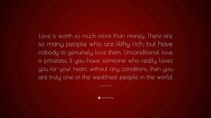 Suzy Kassem Quote: “Love is worth so much more than money. There are so many people who are filthy rich, but have nobody to genuinely love them. Unconditional love is priceless. If you have someone who really loves you for your heart, without any conditions, then you are truly one of the wealthiest people in the world.”
