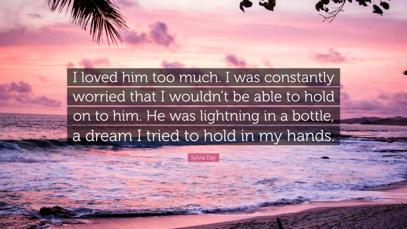 Sylvia Day Quote: “I loved him too much. I was constantly worried that I wouldn’t be able to hold on to him. He was lightning in a bottle, a dream I tried to hold in my hands.”