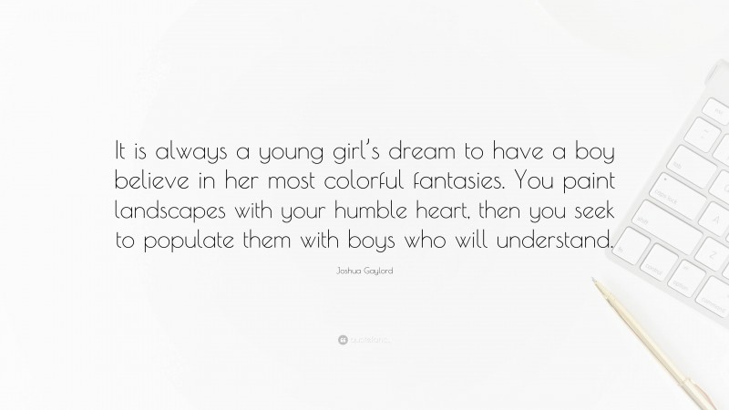 Joshua Gaylord Quote: “It is always a young girl’s dream to have a boy believe in her most colorful fantasies. You paint landscapes with your humble heart, then you seek to populate them with boys who will understand.”