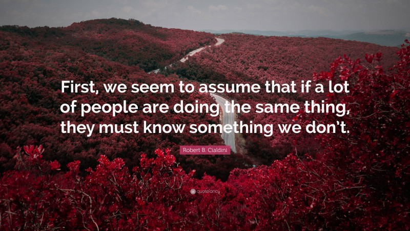 Robert B. Cialdini Quote: “First, we seem to assume that if a lot of people are doing the same thing, they must know something we don’t.”