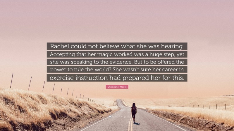 Christopher Moore Quote: “Rachel could not believe what she was hearing. Accepting that her magic worked was a huge step, yet she was speaking to the evidence. But to be offered the power to rule the world? She wasn’t sure her career in exercise instruction had prepared her for this.”