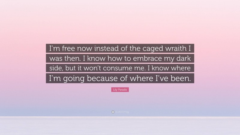 Lily Paradis Quote: “I’m free now instead of the caged wraith I was then. I know how to embrace my dark side, but it won’t consume me. I know where I’m going because of where I’ve been.”