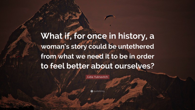 Lidia Yuknavitch Quote: “What if, for once in history, a woman’s story could be untethered from what we need it to be in order to feel better about ourselves?”