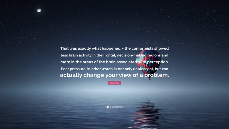 Susan Cain Quote: “That was exactly what happened – the conformists showed less brain activity in the frontal, decision-making regions and more in the areas of the brain associated with perception. Peer pressure, in other words, is not only unpleasant, but can actually change your view of a problem.”