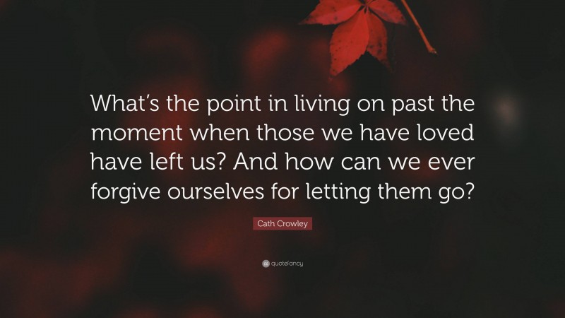 Cath Crowley Quote: “What’s the point in living on past the moment when those we have loved have left us? And how can we ever forgive ourselves for letting them go?”