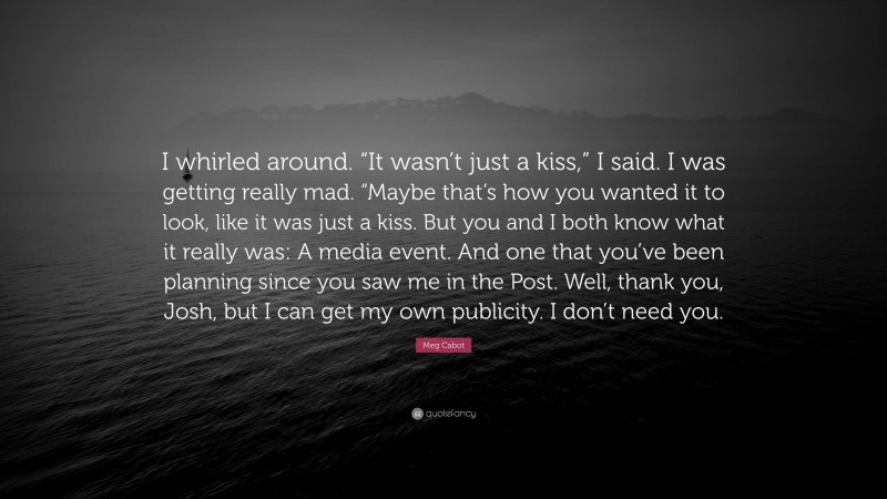 Meg Cabot Quote: “I whirled around. “It wasn’t just a kiss,” I said. I was getting really mad. “Maybe that’s how you wanted it to look, like it was just a kiss. But you and I both know what it really was: A media event. And one that you’ve been planning since you saw me in the Post. Well, thank you, Josh, but I can get my own publicity. I don’t need you.”