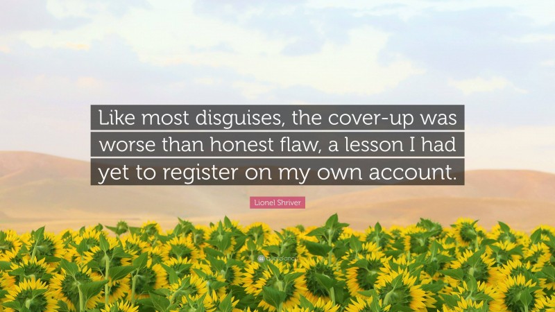 Lionel Shriver Quote: “Like most disguises, the cover-up was worse than honest flaw, a lesson I had yet to register on my own account.”