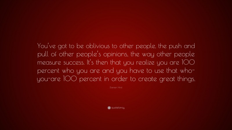 Damien Hirst Quote: “You’ve got to be oblivious to other people, the push and pull of other people’s opinions, the way other people measure success. It’s then that you realize you are 100 percent who you are and you have to use that who-you-are 100 percent in order to create great things.”