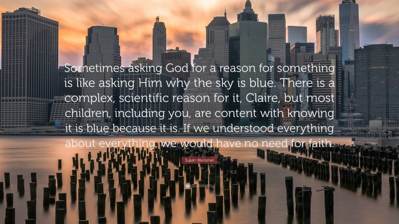 Susan Meissner Quote: “Sometimes asking God for a reason for something is like asking Him why the sky is blue. There is a complex, scientific reason for it, Claire, but most children, including you, are content with knowing it is blue because it is. If we understood everything about everything, we would have no need for faith.”