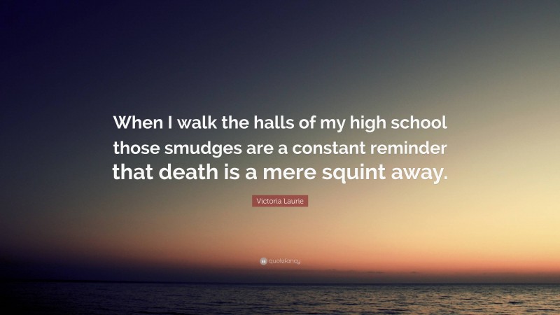 Victoria Laurie Quote: “When I walk the halls of my high school those smudges are a constant reminder that death is a mere squint away.”