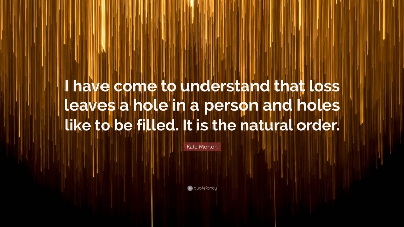 Kate Morton Quote: “I have come to understand that loss leaves a hole in a person and holes like to be filled. It is the natural order.”