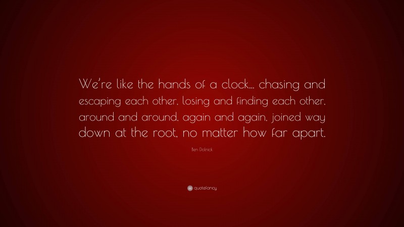 Ben Dolnick Quote: “We’re like the hands of a clock... chasing and escaping each other, losing and finding each other, around and around, again and again, joined way down at the root, no matter how far apart.”