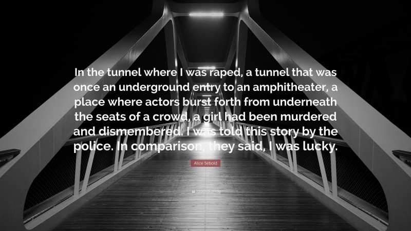 Alice Sebold Quote: “In the tunnel where I was raped, a tunnel that was once an underground entry to an amphitheater, a place where actors burst forth from underneath the seats of a crowd, a girl had been murdered and dismembered. I was told this story by the police. In comparison, they said, I was lucky.”