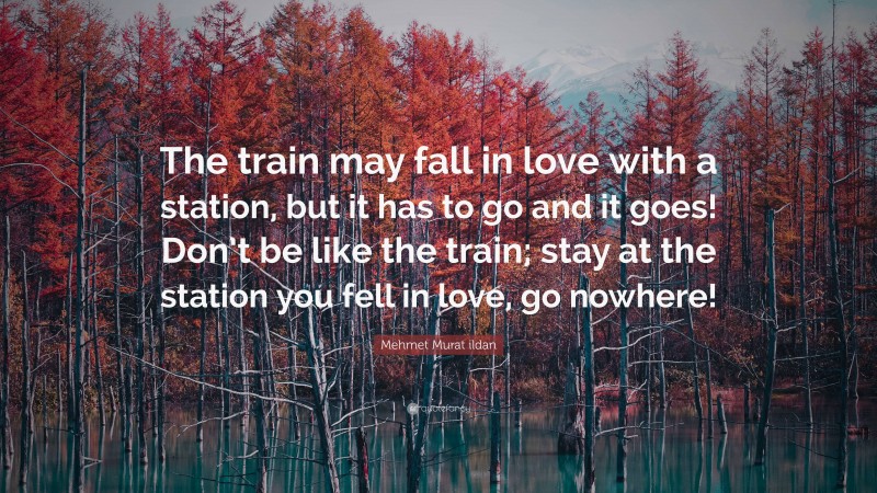 Mehmet Murat ildan Quote: “The train may fall in love with a station, but it has to go and it goes! Don’t be like the train; stay at the station you fell in love, go nowhere!”