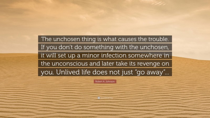 Robert A. Johnson Quote: “The unchosen thing is what causes the trouble. If you don’t do something with the unchosen, it will set up a minor infection somewhere in the unconscious and later take its revenge on you. Unlived life does not just “go away”...”