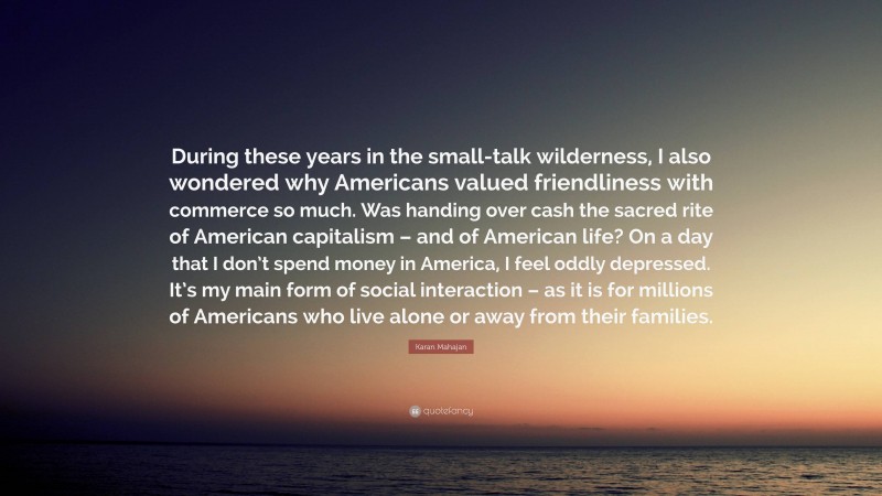 Karan Mahajan Quote: “During these years in the small-talk wilderness, I also wondered why Americans valued friendliness with commerce so much. Was handing over cash the sacred rite of American capitalism – and of American life? On a day that I don’t spend money in America, I feel oddly depressed. It’s my main form of social interaction – as it is for millions of Americans who live alone or away from their families.”