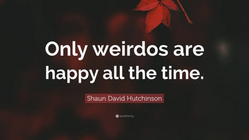 Shaun David Hutchinson Quote: “Only weirdos are happy all the time.”