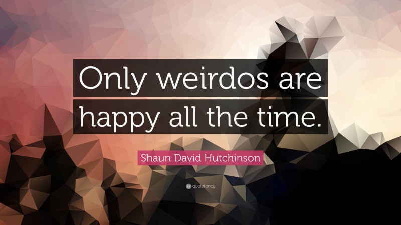 Shaun David Hutchinson Quote: “Only weirdos are happy all the time.”