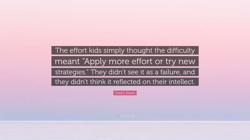 Carol S. Dweck Quote: “The effort kids simply thought the difficulty meant “Apply more effort or try new strategies.” They didn’t see it as a failure, and they didn’t think it reflected on their intellect.”