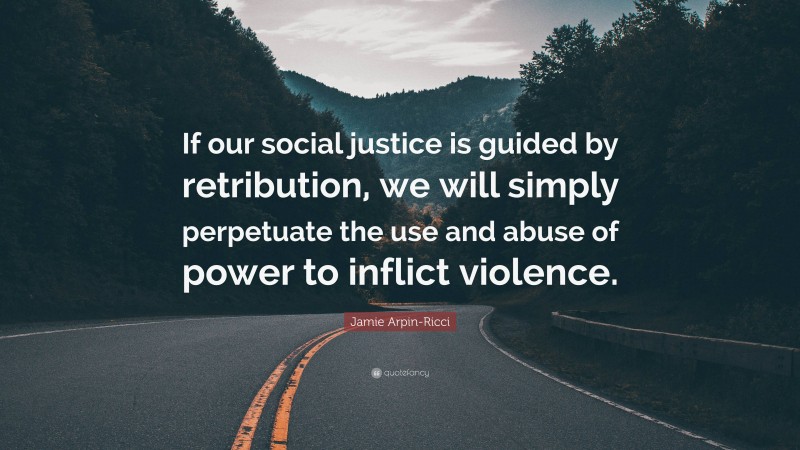 Jamie Arpin-Ricci Quote: “If our social justice is guided by retribution, we will simply perpetuate the use and abuse of power to inflict violence.”