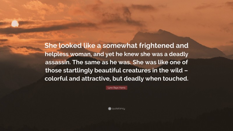 Lynn Raye Harris Quote: “She looked like a somewhat frightened and helpless woman, and yet he knew she was a deadly assassin. The same as he was. She was like one of those startlingly beautiful creatures in the wild – colorful and attractive, but deadly when touched.”