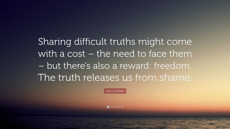 Lori Gottlieb Quote: “Sharing difficult truths might come with a cost – the need to face them – but there’s also a reward: freedom. The truth releases us from shame.”