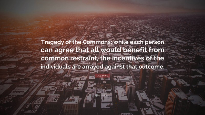 Clay Shirky Quote: “Tragedy of the Commons: while each person can agree that all would benefit from common restraint, the incentives of the individuals are arrayed against that outcome.”