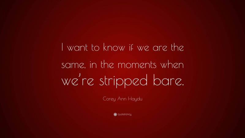 Corey Ann Haydu Quote: “I want to know if we are the same, in the moments when we’re stripped bare.”