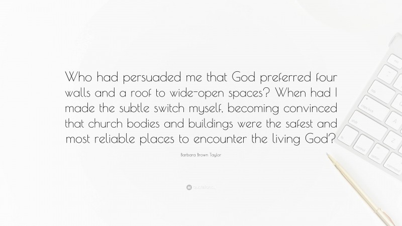 Barbara Brown Taylor Quote: “Who had persuaded me that God preferred four walls and a roof to wide-open spaces? When had I made the subtle switch myself, becoming convinced that church bodies and buildings were the safest and most reliable places to encounter the living God?”