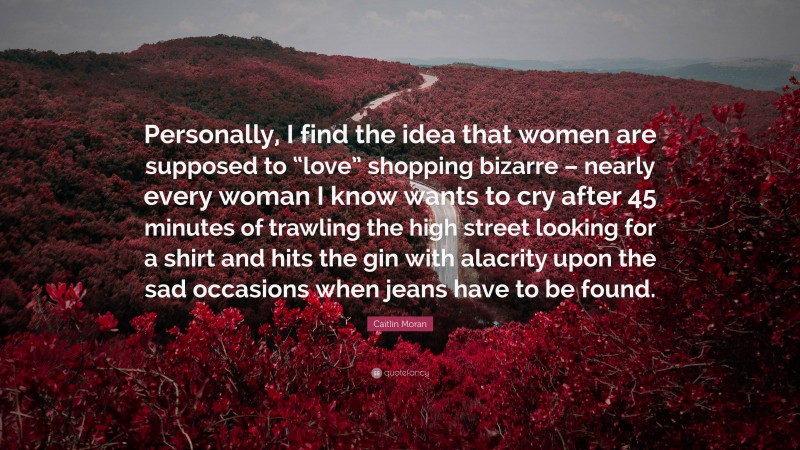 Caitlin Moran Quote: “Personally, I find the idea that women are supposed to “love” shopping bizarre – nearly every woman I know wants to cry after 45 minutes of trawling the high street looking for a shirt and hits the gin with alacrity upon the sad occasions when jeans have to be found.”