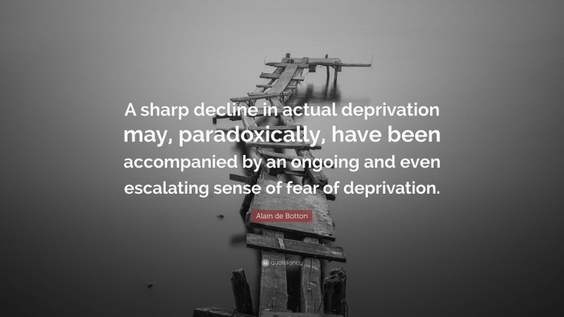 Alain de Botton Quote: “A sharp decline in actual deprivation may, paradoxically, have been accompanied by an ongoing and even escalating sense of fear of deprivation.”