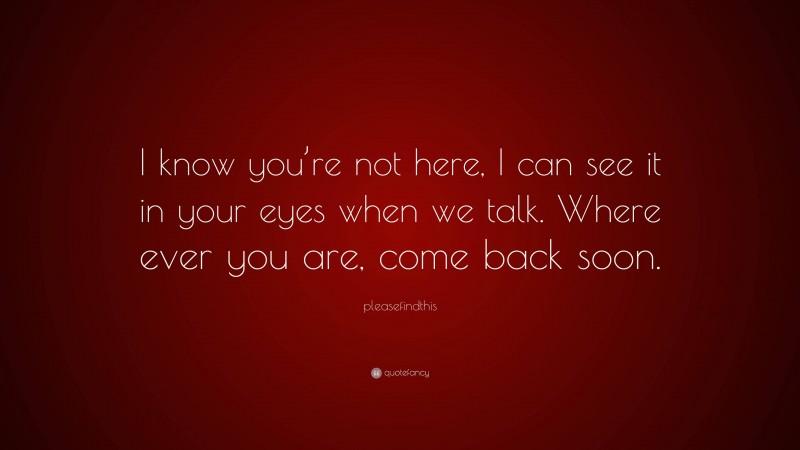 pleasefindthis Quote: “I know you’re not here, I can see it in your eyes when we talk. Where ever you are, come back soon.”