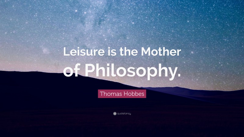 Thomas Hobbes Quote: “Leisure is the Mother of Philosophy.”