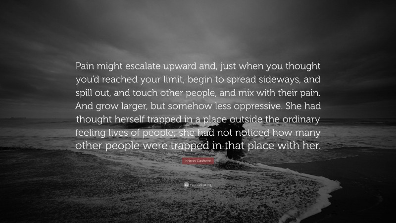 Kristin Cashore Quote: “Pain might escalate upward and, just when you thought you’d reached your limit, begin to spread sideways, and spill out, and touch other people, and mix with their pain. And grow larger, but somehow less oppressive. She had thought herself trapped in a place outside the ordinary feeling lives of people; she had not noticed how many other people were trapped in that place with her.”