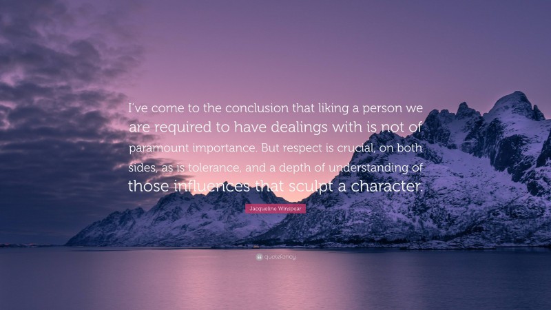 Jacqueline Winspear Quote: “I’ve come to the conclusion that liking a person we are required to have dealings with is not of paramount importance. But respect is crucial, on both sides, as is tolerance, and a depth of understanding of those influences that sculpt a character.”