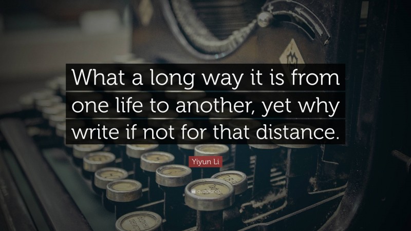 Yiyun Li Quote: “What a long way it is from one life to another, yet why write if not for that distance.”