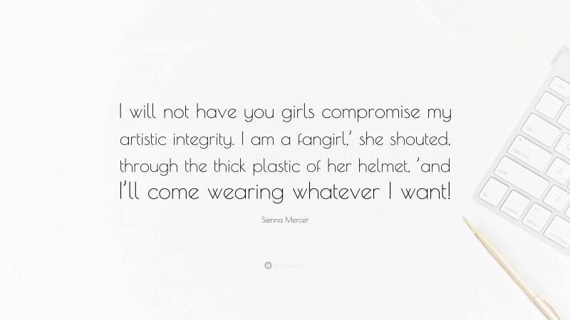 Sienna Mercer Quote: “I will not have you girls compromise my artistic integrity. I am a fangirl,’ she shouted, through the thick plastic of her helmet, ’and I’ll come wearing whatever I want!”