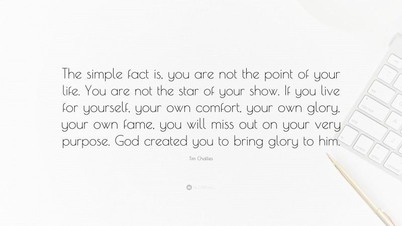 Tim Challies Quote: “The simple fact is, you are not the point of your life. You are not the star of your show. If you live for yourself, your own comfort, your own glory, your own fame, you will miss out on your very purpose. God created you to bring glory to him.”