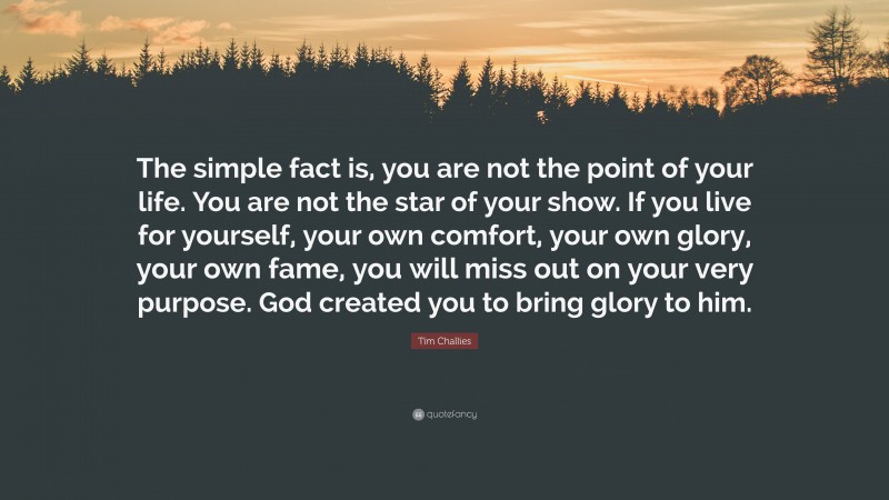 Tim Challies Quote: “The simple fact is, you are not the point of your life. You are not the star of your show. If you live for yourself, your own comfort, your own glory, your own fame, you will miss out on your very purpose. God created you to bring glory to him.”