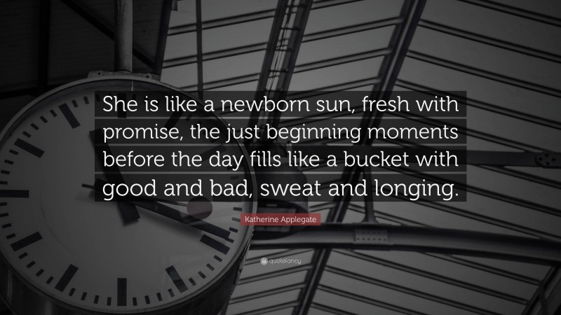 Katherine Applegate Quote: “She is like a newborn sun, fresh with promise, the just beginning moments before the day fills like a bucket with good and bad, sweat and longing.”