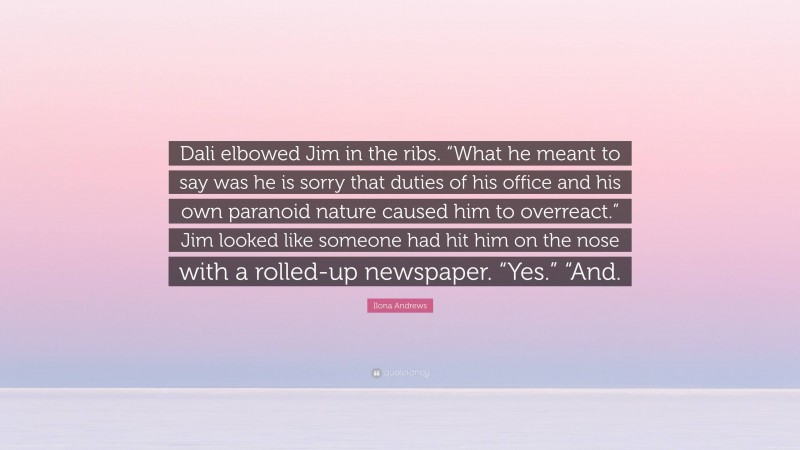 Ilona Andrews Quote: “Dali elbowed Jim in the ribs. “What he meant to say was he is sorry that duties of his office and his own paranoid nature caused him to overreact.” Jim looked like someone had hit him on the nose with a rolled-up newspaper. “Yes.” “And.”