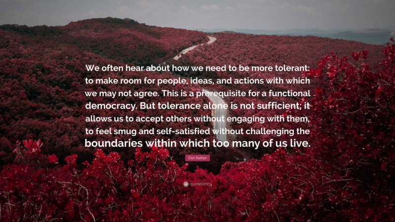 Dan Rather Quote: “We often hear about how we need to be more tolerant: to make room for people, ideas, and actions with which we may not agree. This is a prerequisite for a functional democracy. But tolerance alone is not sufficient; it allows us to accept others without engaging with them, to feel smug and self-satisfied without challenging the boundaries within which too many of us live.”