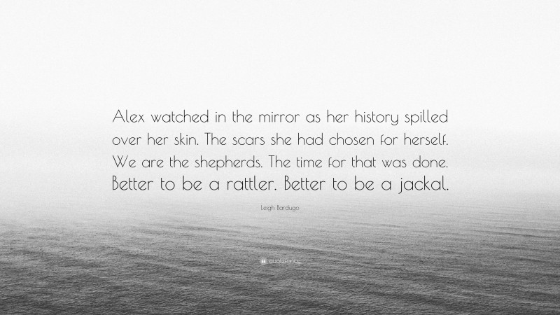 Leigh Bardugo Quote: “Alex watched in the mirror as her history spilled over her skin. The scars she had chosen for herself. We are the shepherds. The time for that was done. Better to be a rattler. Better to be a jackal.”