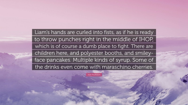 Julie Buxbaum Quote: “Liam’s hands are curled into fists, as if he is ready to throw punches right in the middle of IHOP, which is of course a dumb place to fight. There are children here, and polyester booths, and smiley-face pancakes. Multiple kinds of syrup. Some of the drinks even come with maraschino cherries.”